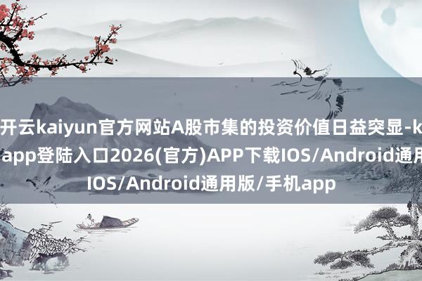 开云kaiyun官方网站A股市集的投资价值日益突显-kai云体育网页app登陆入口2026(官方)APP下载IOS/Android通用版/手机app