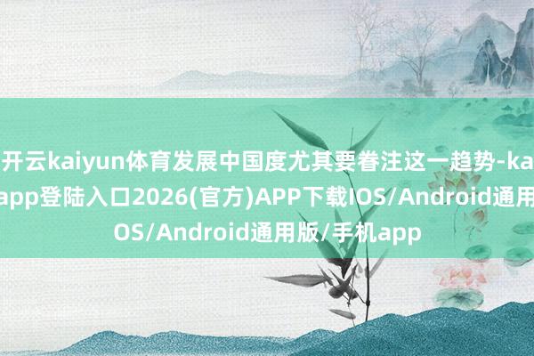 开云kaiyun体育发展中国度尤其要眷注这一趋势-kai云体育网页app登陆入口2026(官方)APP下载IOS/Android通用版/手机app