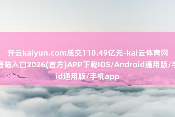 开云kaiyun.com成交110.49亿元-kai云体育网页app登陆入口2026(官方)APP下载IOS/Android通用版/手机app