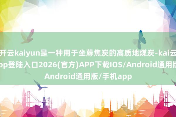 开云kaiyun是一种用于坐蓐焦炭的高质地煤炭-kai云体育网页app登陆入口2026(官方)APP下载IOS/Android通用版/手机app
