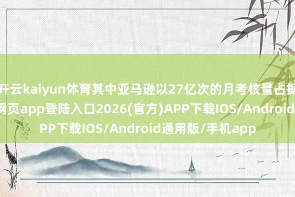 开云kaiyun体育其中亚马逊以27亿次的月考核量占据榜首-kai云体育网页app登陆入口2026(官方)APP下载IOS/Android通用版/手机app