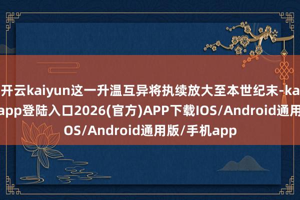 开云kaiyun这一升温互异将执续放大至本世纪末-kai云体育网页app登陆入口2026(官方)APP下载IOS/Android通用版/手机app