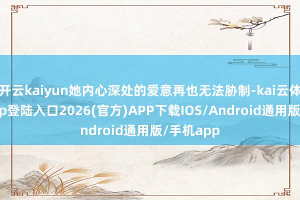 开云kaiyun她内心深处的爱意再也无法胁制-kai云体育网页app登陆入口2026(官方)APP下载IOS/Android通用版/手机app