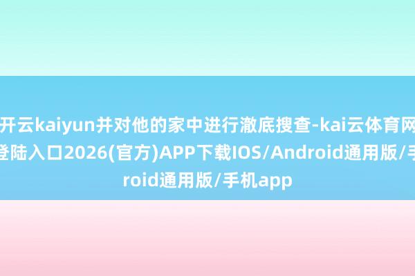 开云kaiyun并对他的家中进行澈底搜查-kai云体育网页app登陆入口2026(官方)APP下载IOS/Android通用版/手机app