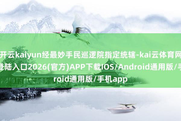 开云kaiyun经最妙手民巡逻院指定统辖-kai云体育网页app登陆入口2026(官方)APP下载IOS/Android通用版/手机app