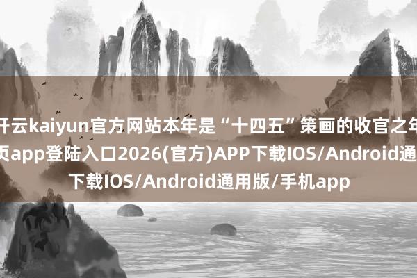 开云kaiyun官方网站本年是“十四五”策画的收官之年-kai云体育网页app登陆入口2026(官方)APP下载IOS/Android通用版/手机app