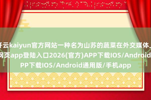 开云kaiyun官方网站一种名为山苏的蔬菜在外交媒体上走红-kai云体育网页app登陆入口2026(官方)APP下载IOS/Android通用版/手机app