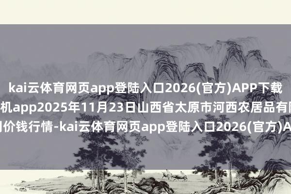 kai云体育网页app登陆入口2026(官方)APP下载IOS/Android通用版/手机app2025年11月23日山西省太原市河西农居品有限公司价钱行情-kai云体育网页app登陆入口2026(官方)APP下载IOS/Android通用版/手机app