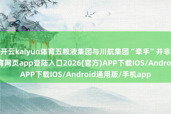 开云kaiyun体育　　五粮液集团与川航集团“牵手”并非一蹴而就-kai云体育网页app登陆入口2026(官方)APP下载IOS/Android通用版/手机app