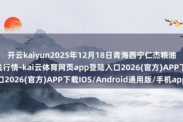 开云kaiyun2025年12月18日青海西宁仁杰粮油批发市集有限公司价钱行情-kai云体育网页app登陆入口2026(官方)APP下载IOS/Android通用版/手机app