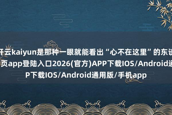 开云kaiyun是那种一眼就能看出“心不在这里”的东谈主-kai云体育网页app登陆入口2026(官方)APP下载IOS/Android通用版/手机app