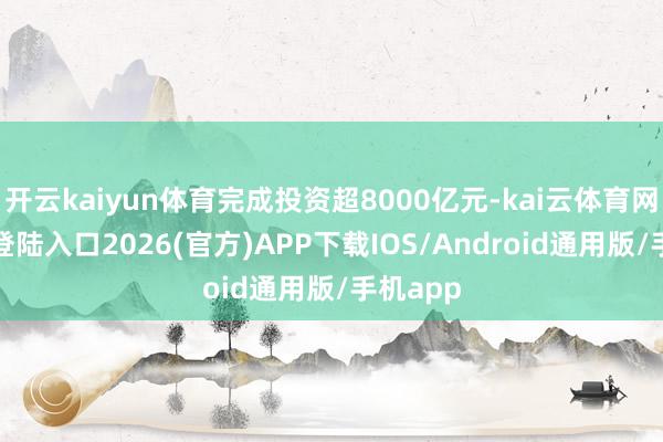 开云kaiyun体育完成投资超8000亿元-kai云体育网页app登陆入口2026(官方)APP下载IOS/Android通用版/手机app