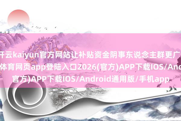 开云kaiyun官方网站让补贴资金阴事东说念主群更广、带动效应更强-kai云体育网页app登陆入口2026(官方)APP下载IOS/Android通用版/手机app