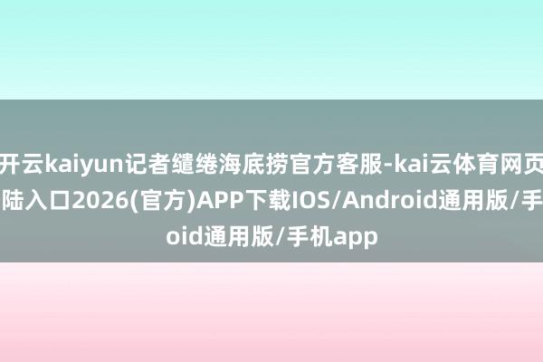 开云kaiyun记者缱绻海底捞官方客服-kai云体育网页app登陆入口2026(官方)APP下载IOS/Android通用版/手机app