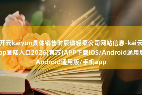 开云kaiyun具体销售时辰请轻柔公司网站信息-kai云体育网页app登陆入口2026(官方)APP下载IOS/Android通用版/手机app