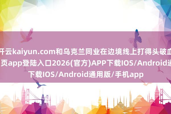 开云kaiyun.com和乌克兰同业在边境线上打得头破血流-kai云体育网页app登陆入口2026(官方)APP下载IOS/Android通用版/手机app