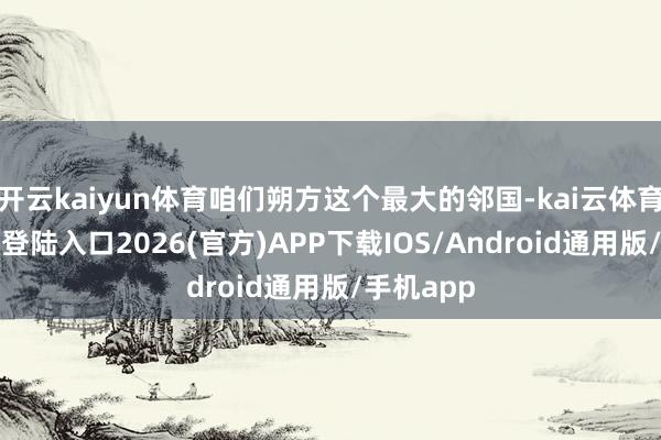 开云kaiyun体育咱们朔方这个最大的邻国-kai云体育网页app登陆入口2026(官方)APP下载IOS/Android通用版/手机app