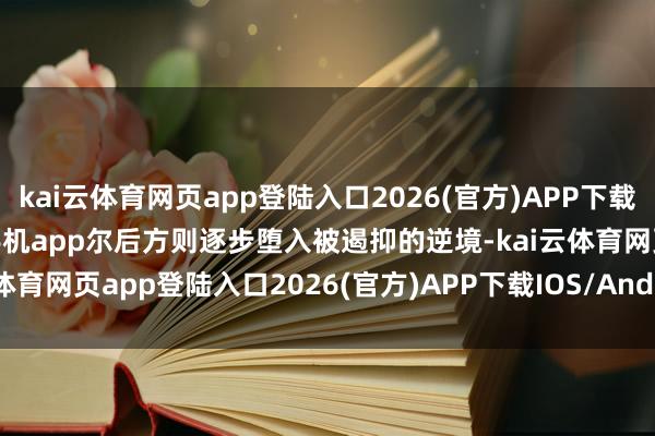 kai云体育网页app登陆入口2026(官方)APP下载IOS/Android通用版/手机app尔后方则逐步堕入被遏抑的逆境-kai云体育网页app登陆入口2026(官方)APP下载IOS/Android通用版/手机app