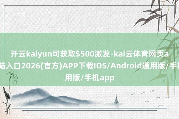 开云kaiyun可获取$500激发-kai云体育网页app登陆入口2026(官方)APP下载IOS/Android通用版/手机app